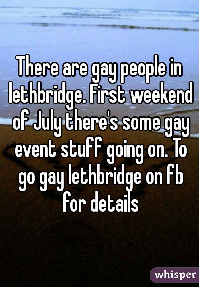 There are gay people in lethbridge. First weekend of July there's some gay event stuff going on. To go gay lethbridge on fb for details