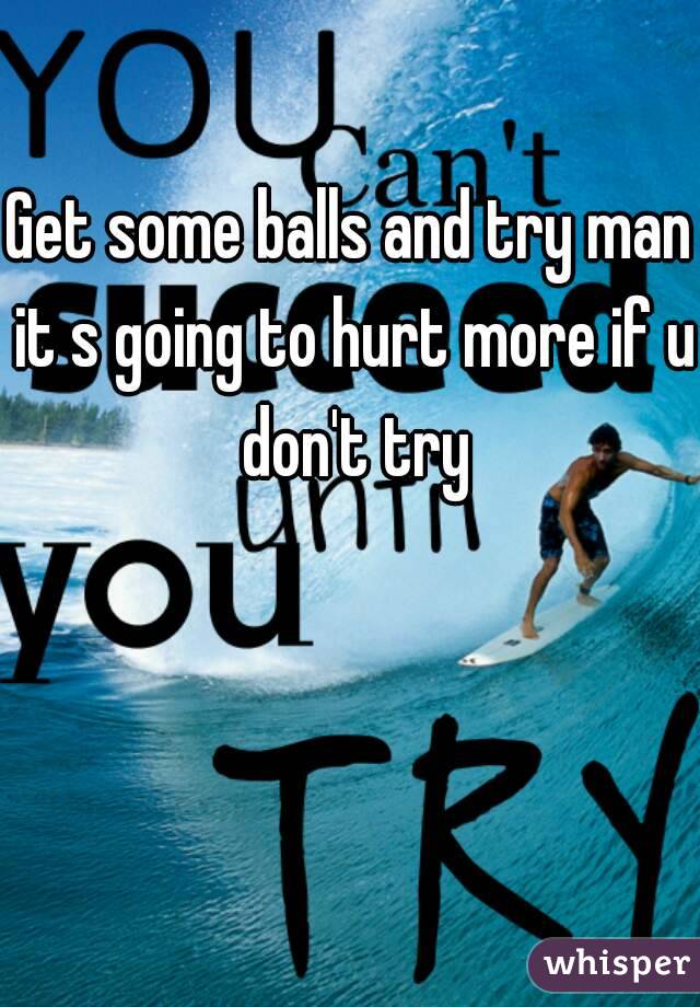 Get some balls and try man it s going to hurt more if u don't try