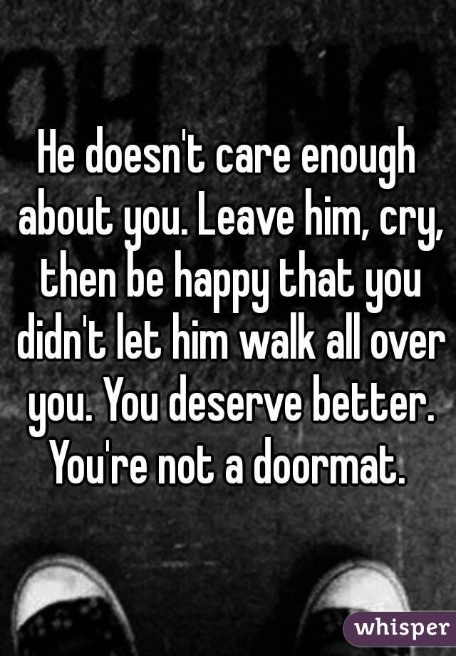 He doesn't care enough about you. Leave him, cry, then be happy that you didn't let him walk all over you. You deserve better. You're not a doormat. 