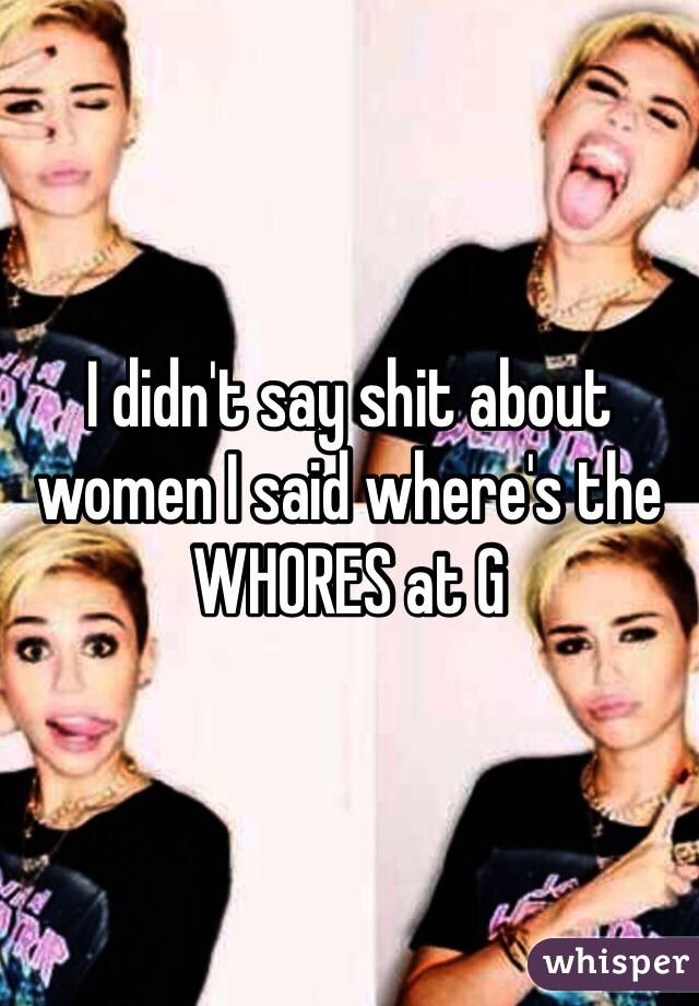 I didn't say shit about women I said where's the WHORES at G 