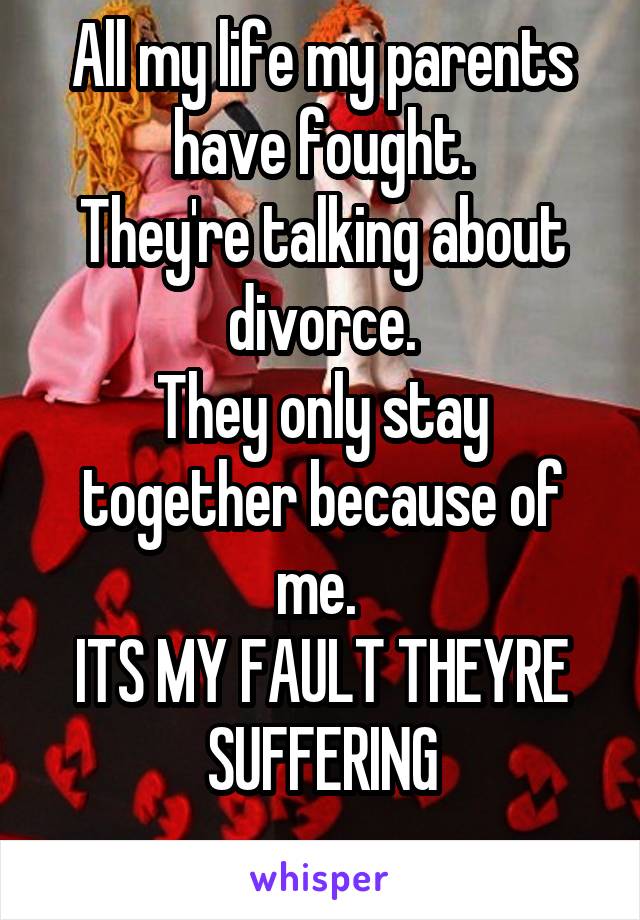 All my life my parents have fought.
They're talking about divorce.
They only stay together because of me. 
ITS MY FAULT THEYRE SUFFERING
