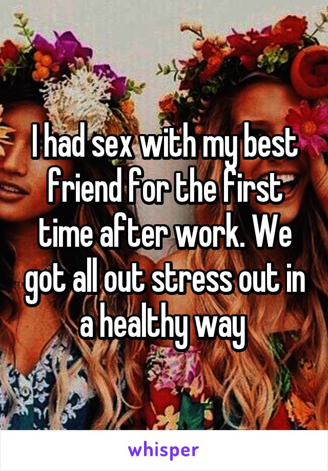 I had sex with my best friend for the first time after work. We got all out stress out in a healthy way 