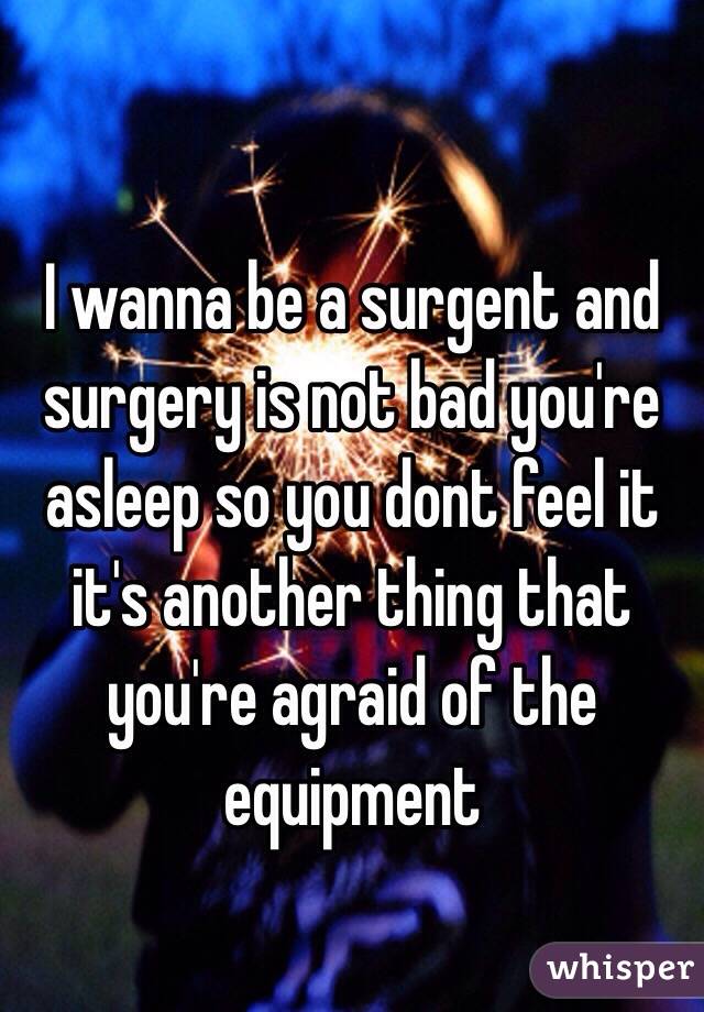 I wanna be a surgent and surgery is not bad you're asleep so you dont feel it it's another thing that you're agraid of the equipment 