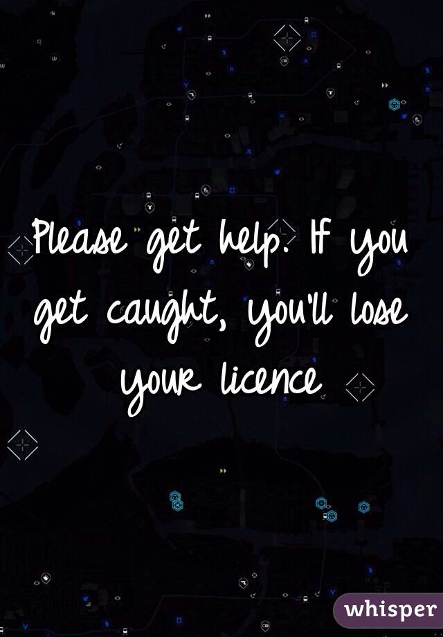 Please get help. If you get caught, you'll lose your licence 