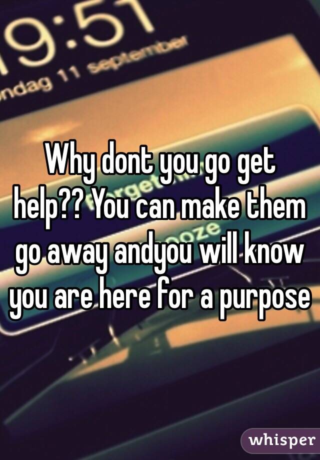 Why dont you go get help?? You can make them go away andyou will know you are here for a purpose