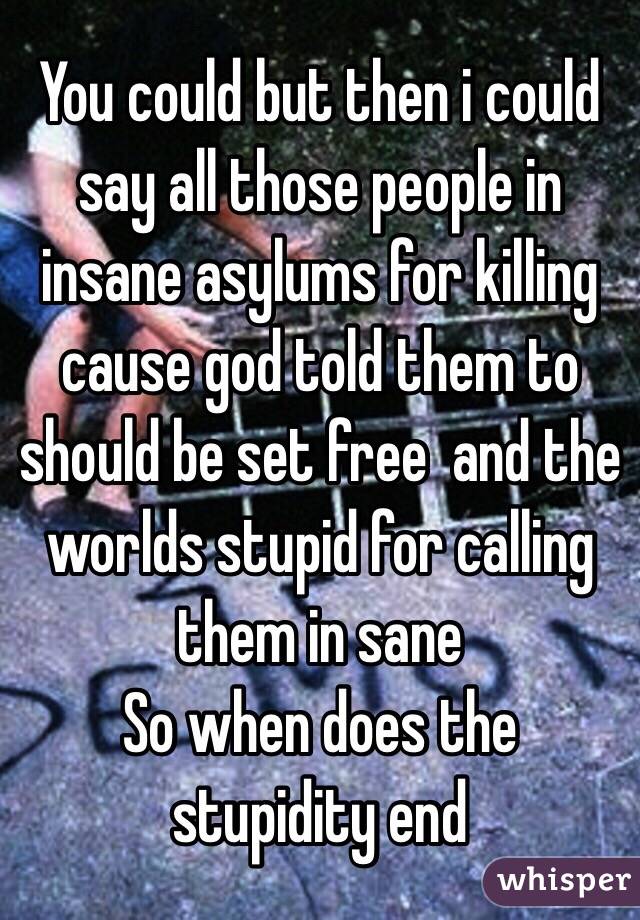 You could but then i could say all those people in insane asylums for killing cause god told them to should be set free  and the worlds stupid for calling them in sane 
So when does the stupidity end