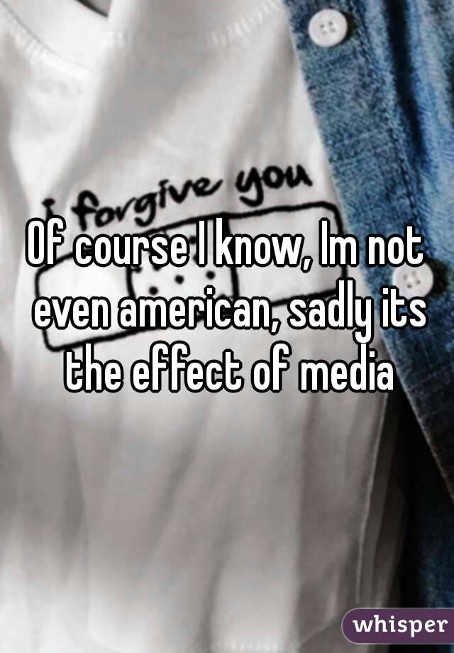 Of course I know, Im not even american, sadly its the effect of media