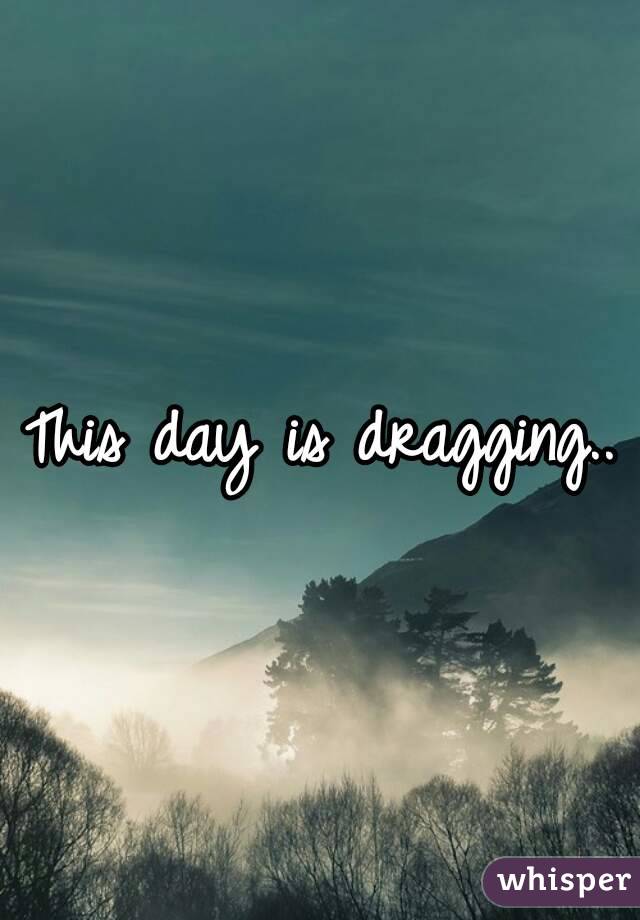 This day is dragging..