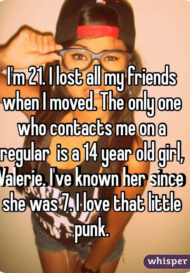 I'm 21. I lost all my friends when I moved. The only one who contacts me on a regular  is a 14 year old girl, Valerie. I've known her since she was 7. I love that little punk.