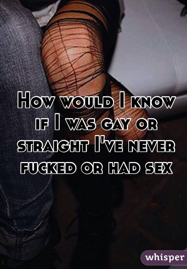 How would I know 
if I was gay or 
straight I've never 
fucked or had sex