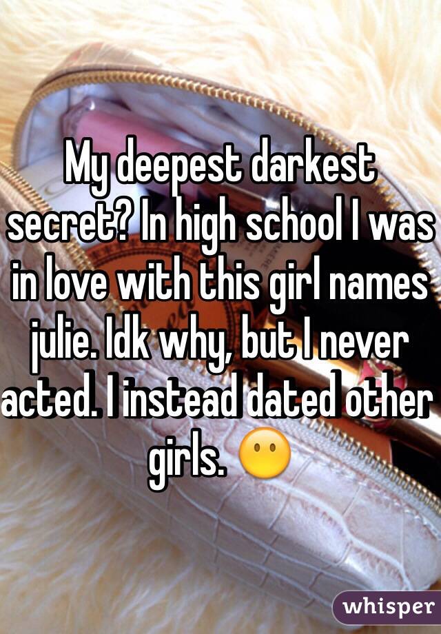 My deepest darkest secret? In high school I was in love with this girl names julie. Idk why, but I never acted. I instead dated other girls. 😶