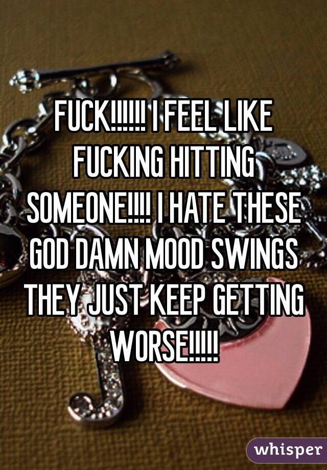 FUCK!!!!!! I FEEL LIKE FUCKING HITTING SOMEONE!!!! I HATE THESE GOD DAMN MOOD SWINGS THEY JUST KEEP GETTING WORSE!!!!!