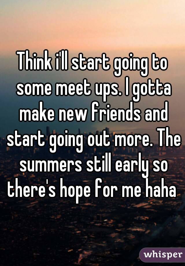 Think i'll start going to some meet ups. I gotta make new friends and start going out more. The summers still early so there's hope for me haha 