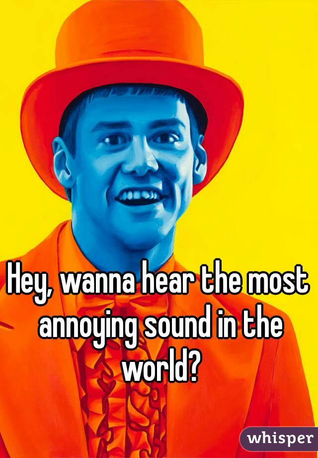 Hey, wanna hear the most annoying sound in the world?
