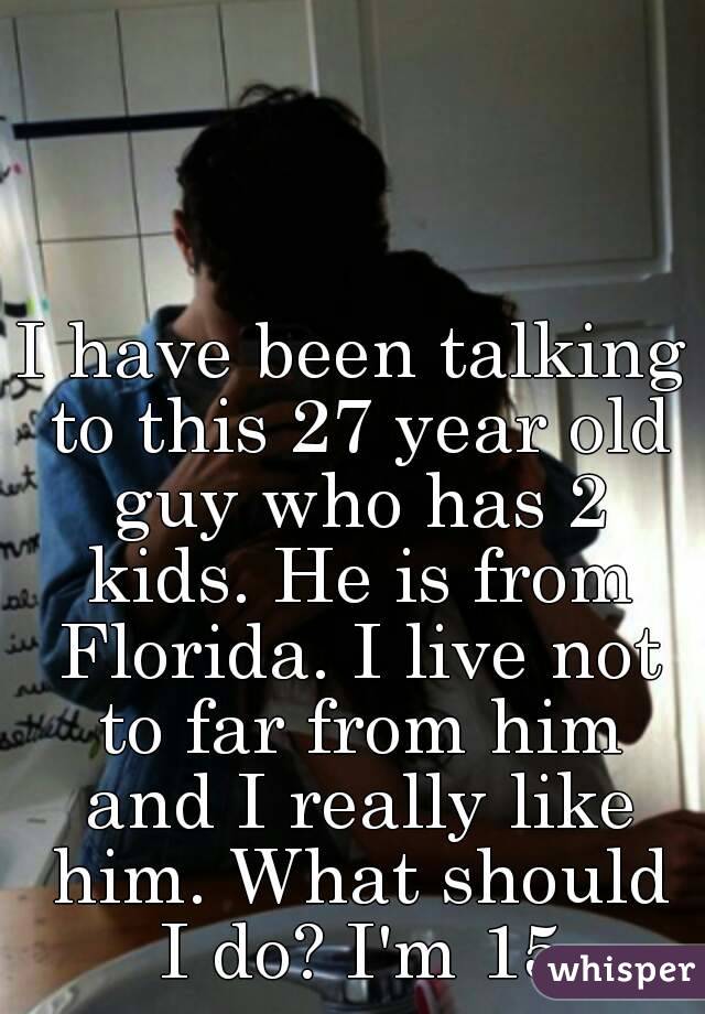 I have been talking to this 27 year old guy who has 2 kids. He is from Florida. I live not to far from him and I really like him. What should I do? I'm 15