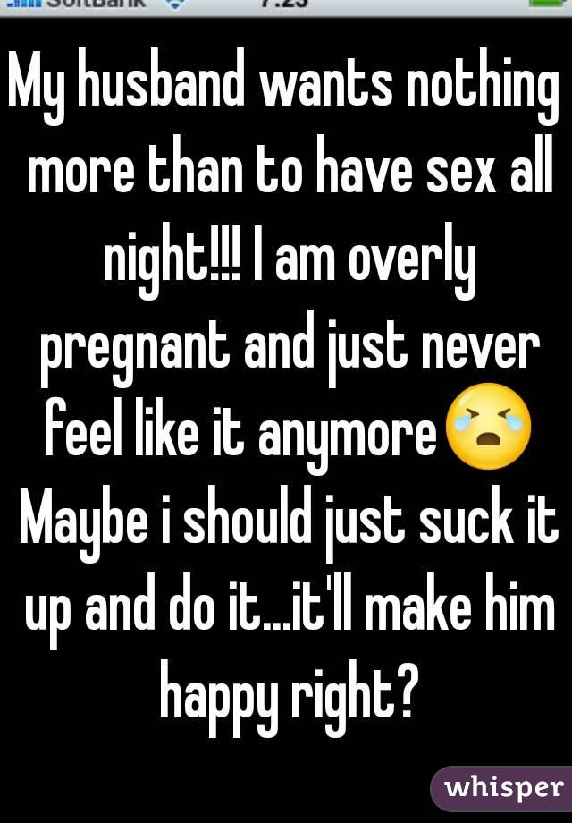 My husband wants nothing more than to have sex all night!!! I am overly pregnant and just never feel like it anymore😭 Maybe i should just suck it up and do it...it'll make him happy right?