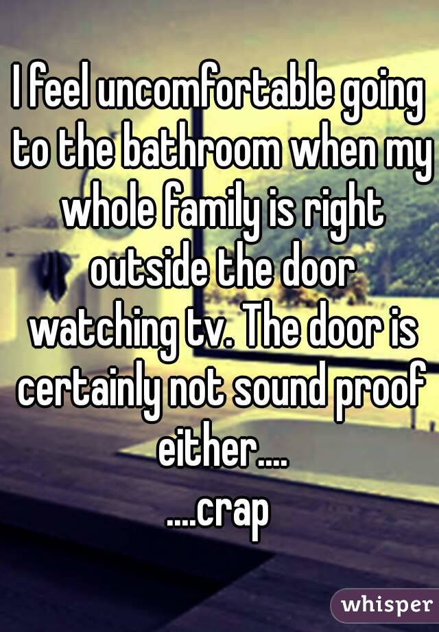 I feel uncomfortable going to the bathroom when my whole family is right outside the door watching tv. The door is certainly not sound proof either....
....crap