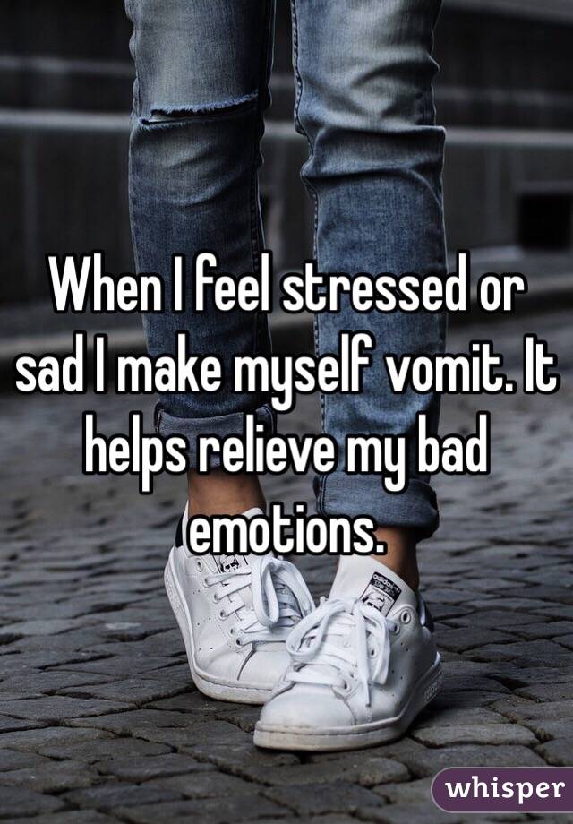 When I feel stressed or sad I make myself vomit. It helps relieve my bad emotions.