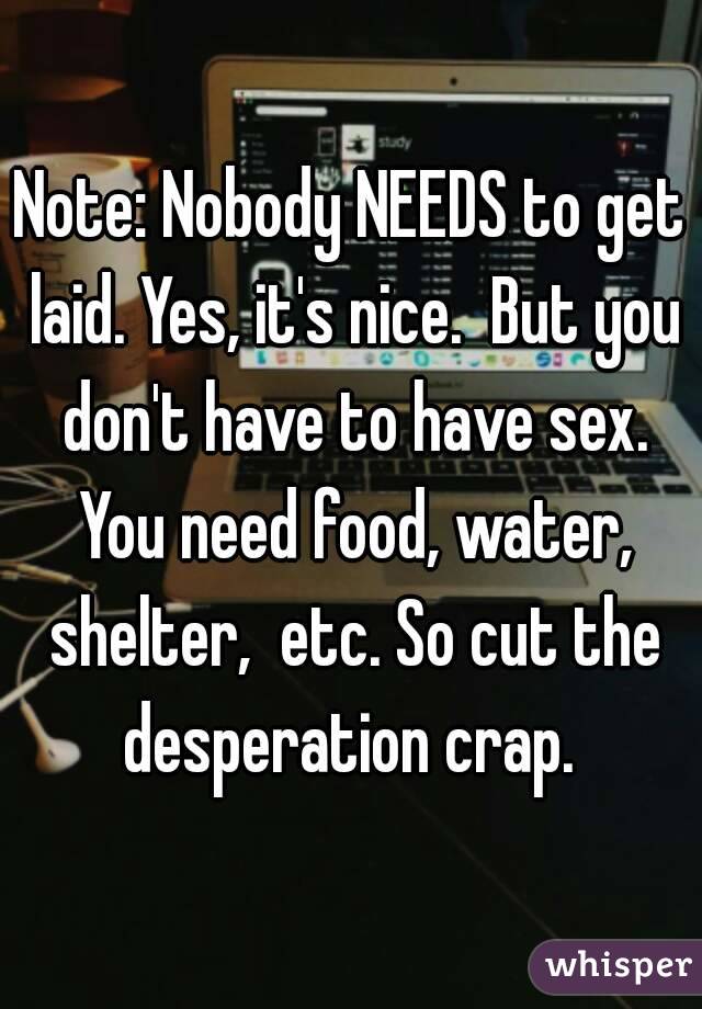 Note: Nobody NEEDS to get laid. Yes, it's nice.  But you don't have to have sex. You need food, water, shelter,  etc. So cut the desperation crap. 