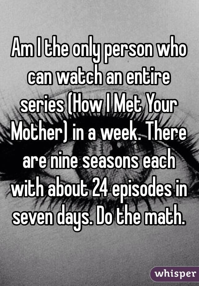 Am I the only person who can watch an entire series (How I Met Your Mother) in a week. There are nine seasons each with about 24 episodes in seven days. Do the math.