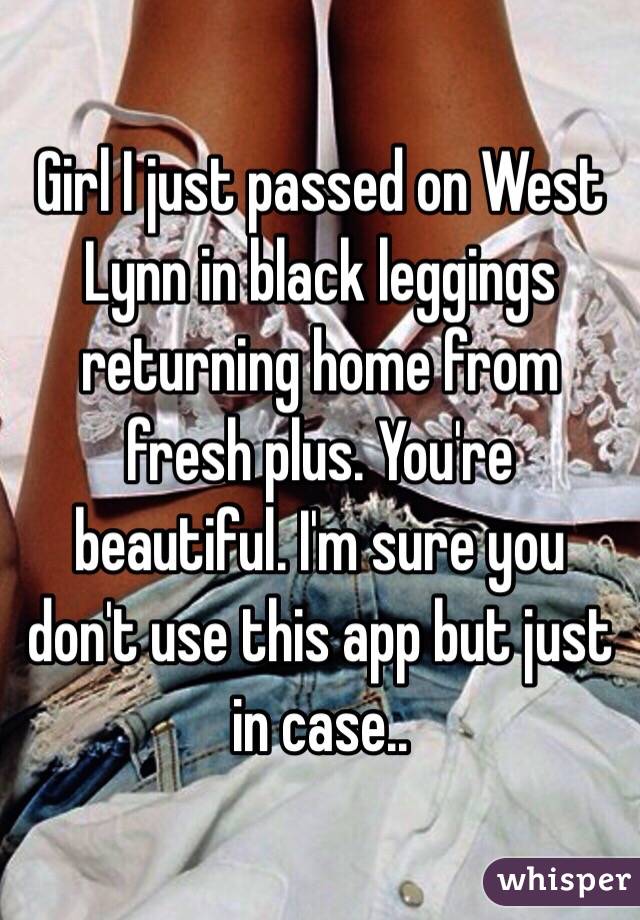 Girl I just passed on West Lynn in black leggings returning home from fresh plus. You're beautiful. I'm sure you don't use this app but just in case.. 