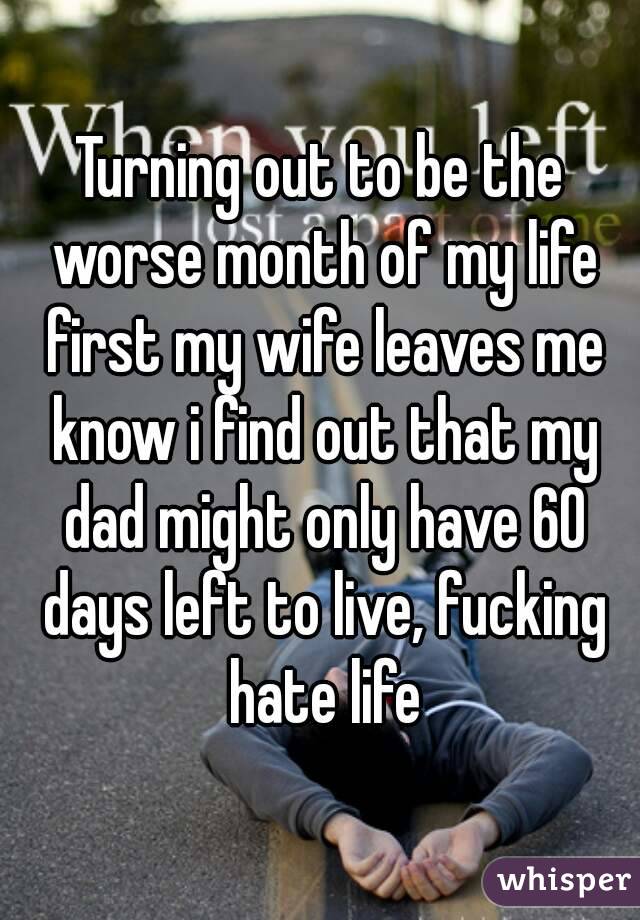 Turning out to be the worse month of my life first my wife leaves me know i find out that my dad might only have 60 days left to live, fucking hate life