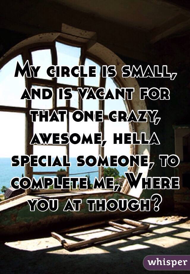 My circle is small, and is vacant for that one crazy, awesome, hella special someone, to complete me, Where you at though?