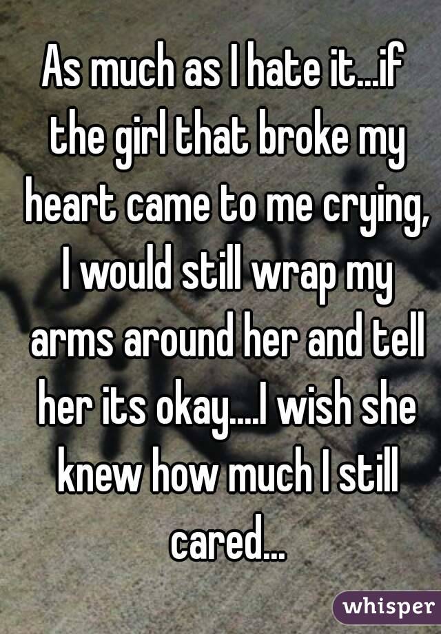 As much as I hate it...if the girl that broke my heart came to me crying, I would still wrap my arms around her and tell her its okay....I wish she knew how much I still cared...