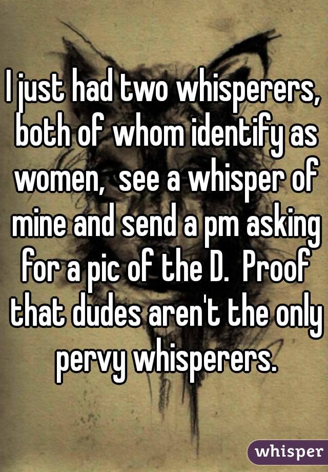 I just had two whisperers, both of whom identify as women,  see a whisper of mine and send a pm asking for a pic of the D.  Proof that dudes aren't the only pervy whisperers.
