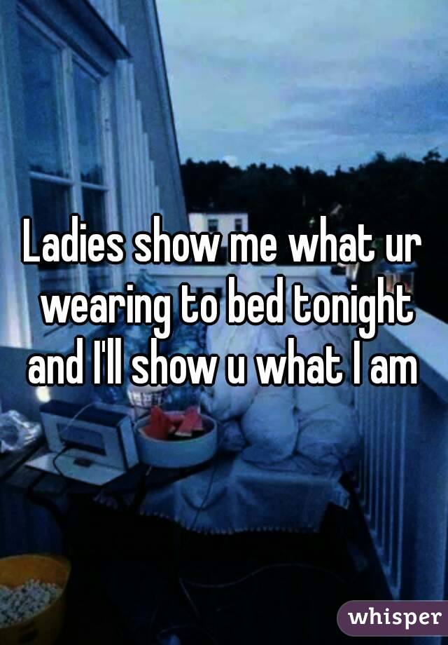 Ladies show me what ur wearing to bed tonight and I'll show u what I am 