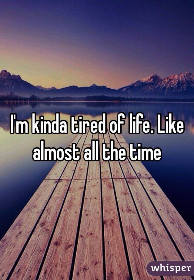 I'm kinda tired of life. Like almost all the time 