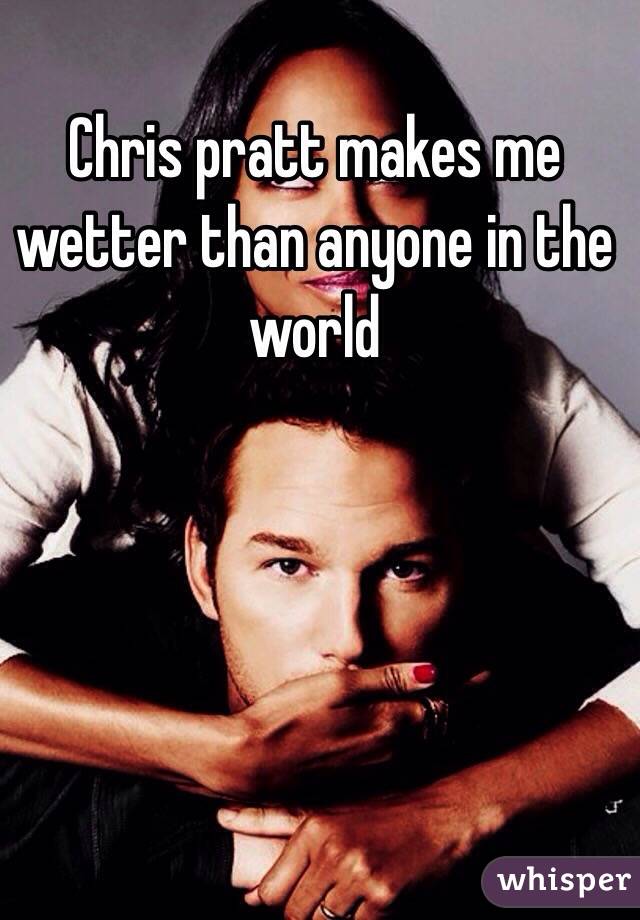 Chris pratt makes me wetter than anyone in the world