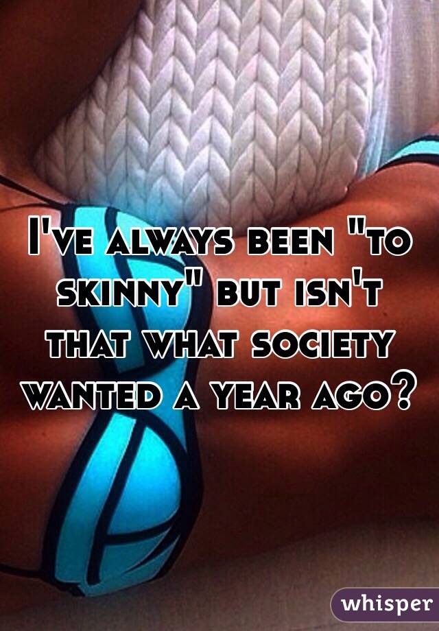 I've always been "to skinny" but isn't that what society wanted a year ago?