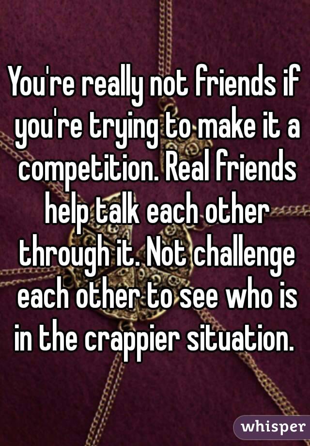 You're really not friends if you're trying to make it a competition. Real friends help talk each other through it. Not challenge each other to see who is in the crappier situation. 