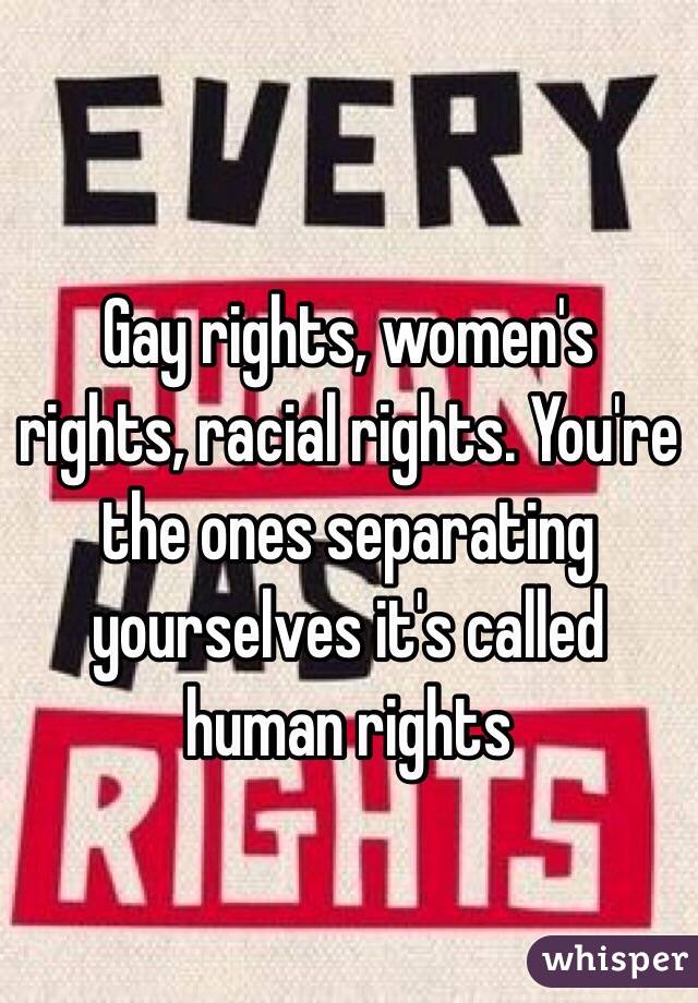 Gay rights, women's rights, racial rights. You're the ones separating yourselves it's called human rights 