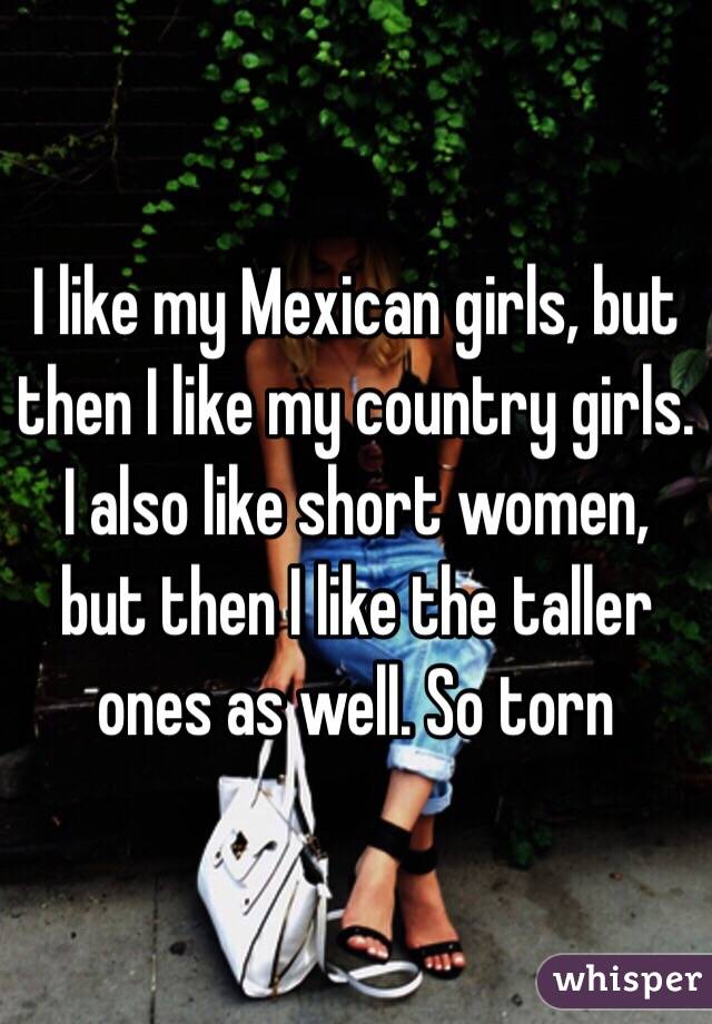 I like my Mexican girls, but then I like my country girls. I also like short women, but then I like the taller ones as well. So torn 