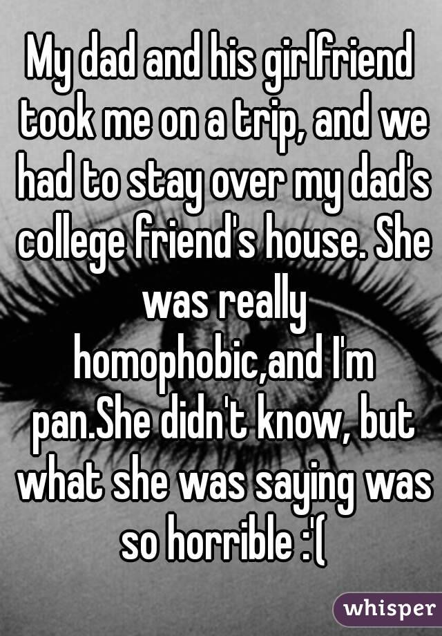 My dad and his girlfriend took me on a trip, and we had to stay over my dad's college friend's house. She was really homophobic,and I'm pan.She didn't know, but what she was saying was so horrible :'(