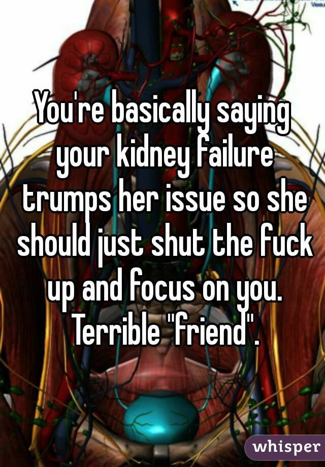 You're basically saying your kidney failure trumps her issue so she should just shut the fuck up and focus on you. Terrible "friend".