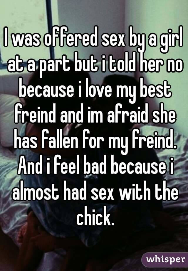 I was offered sex by a girl at a part but i told her no because i love my best freind and im afraid she has fallen for my freind. And i feel bad because i almost had sex with the chick.