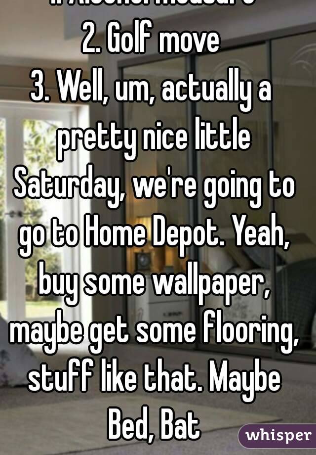 1. Alcohol measure
2. Golf move
3. Well, um, actually a pretty nice little Saturday, we're going to go to Home Depot. Yeah, buy some wallpaper, maybe get some flooring, stuff like that. Maybe Bed, Bat
