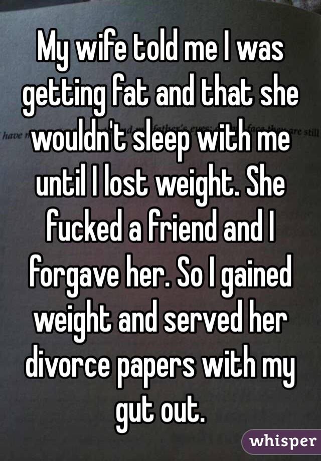 My wife told me I was getting fat and that she wouldn't sleep with me until I lost weight. She fucked a friend and I forgave her. So I gained weight and served her divorce papers with my gut out. 