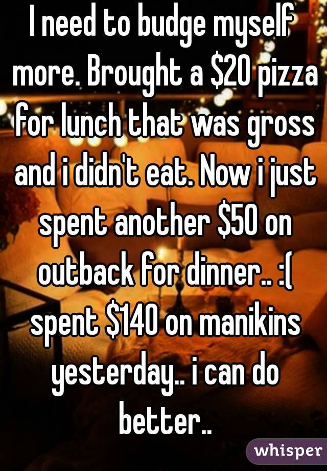 I need to budge myself more. Brought a $20 pizza for lunch that was gross and i didn't eat. Now i just spent another $50 on outback for dinner.. :( spent $140 on manikins yesterday.. i can do better..