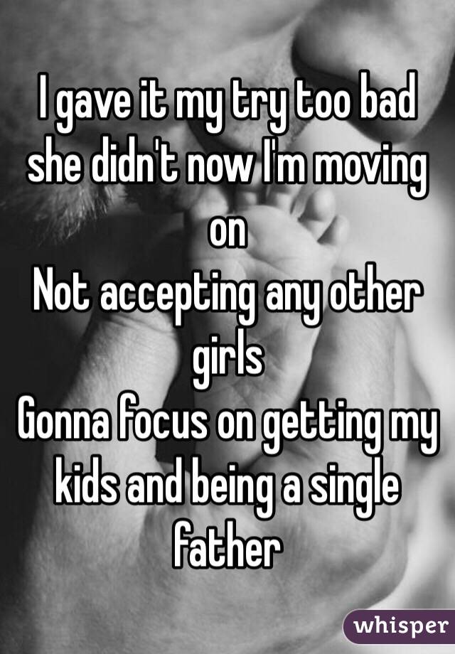 I gave it my try too bad she didn't now I'm moving on
Not accepting any other girls
Gonna focus on getting my kids and being a single father