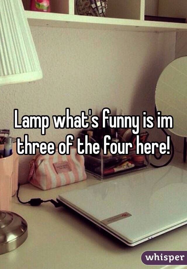 Lamp what's funny is im three of the four here! 