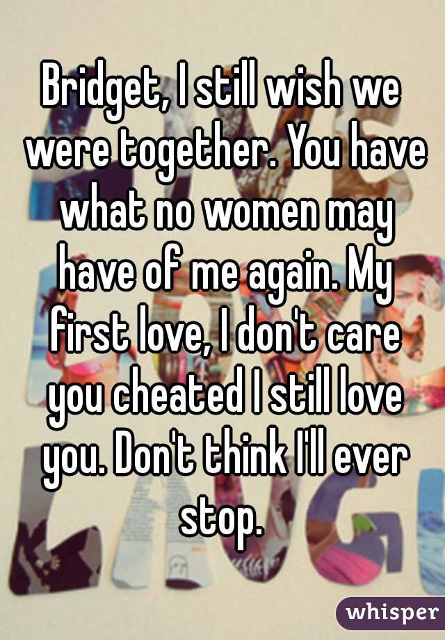 Bridget, I still wish we were together. You have what no women may have of me again. My first love, I don't care you cheated I still love you. Don't think I'll ever stop. 