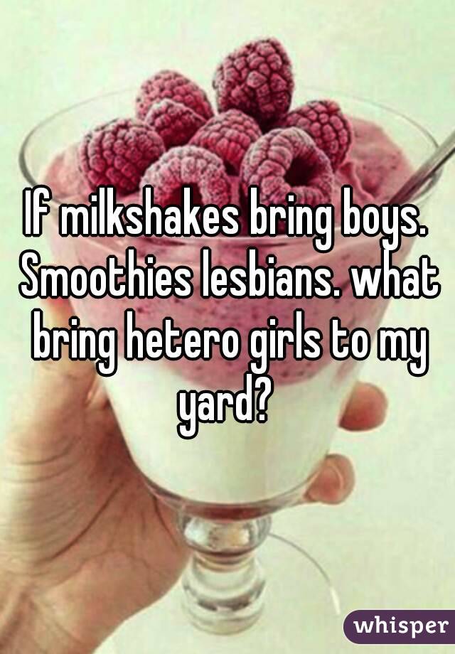 If milkshakes bring boys. Smoothies lesbians. what bring hetero girls to my yard? 