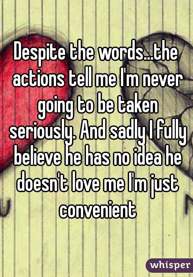 Despite the words...the actions tell me I'm never going to be taken seriously. And sadly I fully believe he has no idea he doesn't love me I'm just convenient