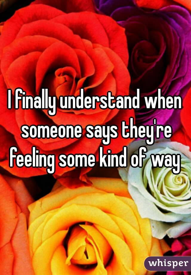 I finally understand when someone says they're feeling some kind of way 