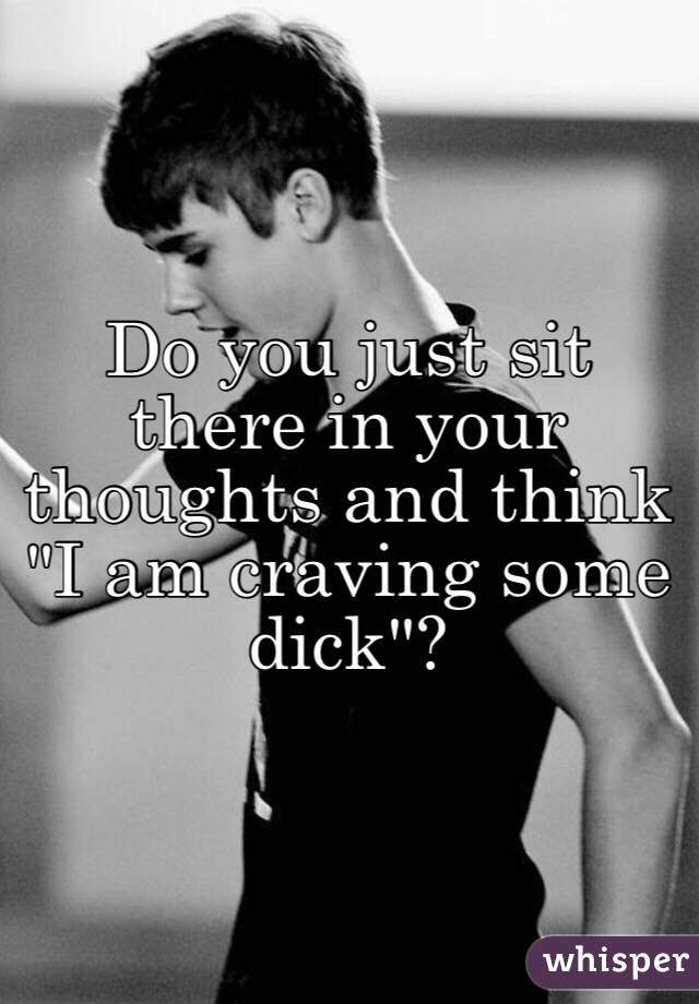 Do you just sit there in your thoughts and think "I am craving some dick"?