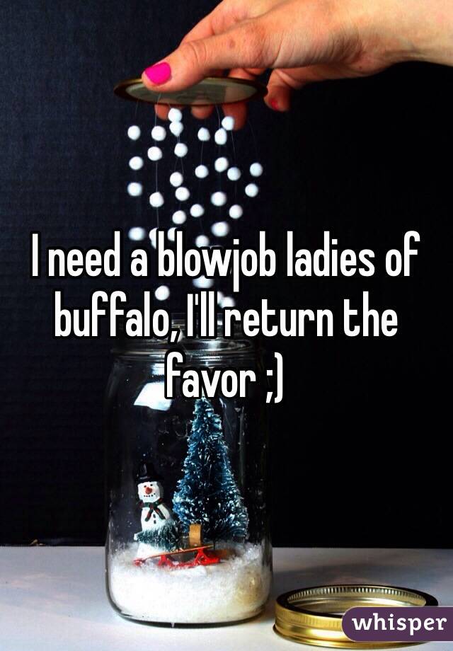 I need a blowjob ladies of buffalo, I'll return the favor ;)